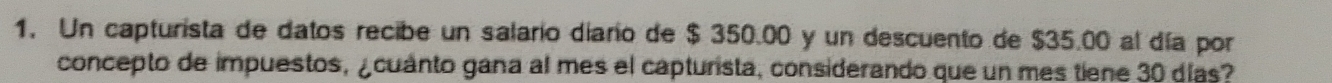 Un capturista de datos recibe un salario diario de $ 350.00 y un descuento de $35.00 al día por 
concepto de impuestos, ¿cuanto gana al mes el capturista, considerando que un mes tiene 30 días?