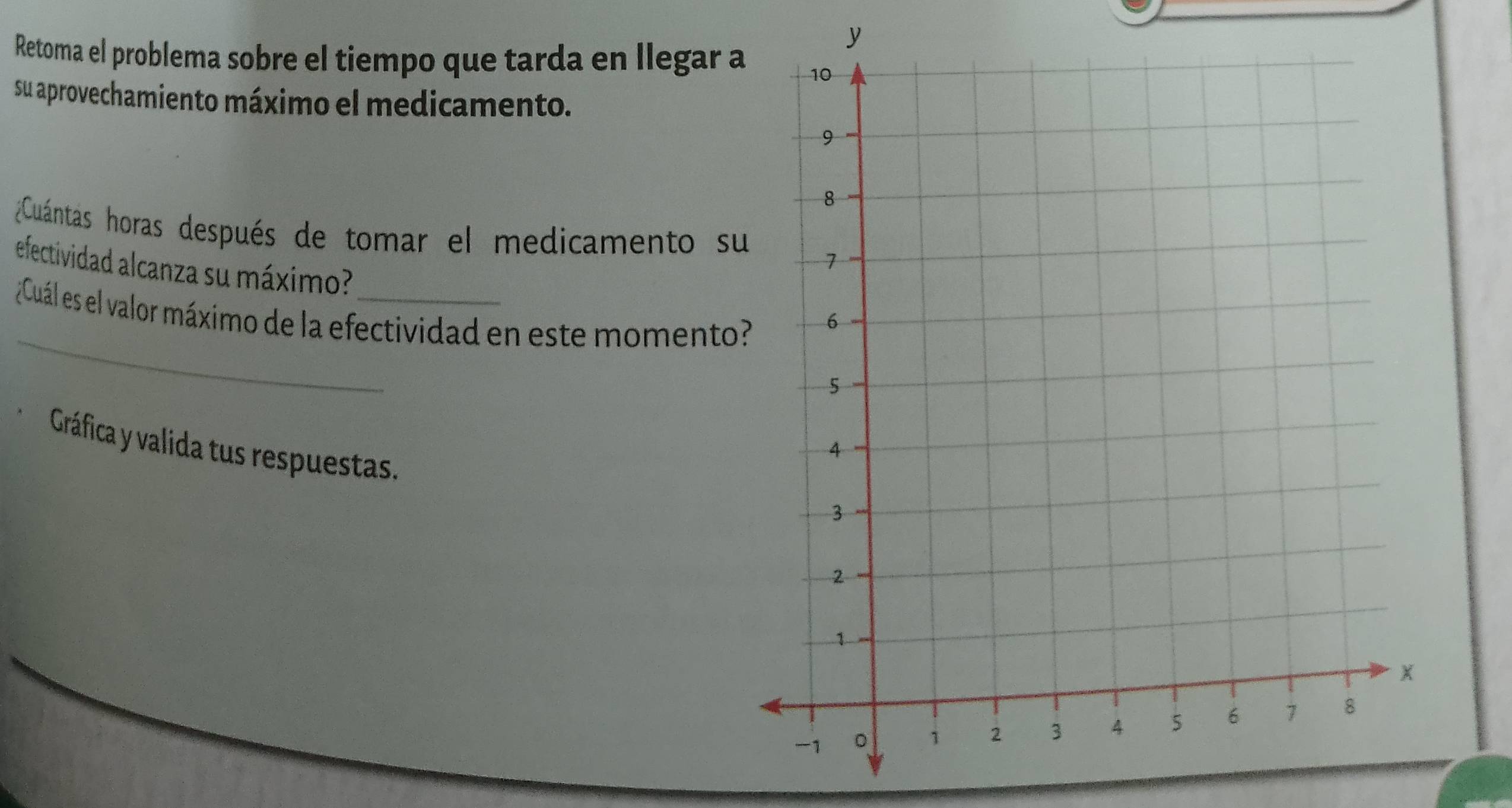 Retoma el problema sobre el tiempo que tarda en llegar a 
su aprovechamiento máximo el medicamento. 
Cuántás horas después de tomar el medicamento s 
efectividad alcanza su máximo? 
_ 
¿Cuál es el valor máximo de la efectividad en este momento 
Gráfica y valida tus respuestas.