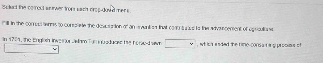 Select the correct answer from each drop-dows menu. 
Fill in the correct terms to complete the description of an invention that contributed to the advancement of agriculture. 
In 1701, the English inventor Jethro Tull introduced the horse-drawn , which ended the time-consuming process of