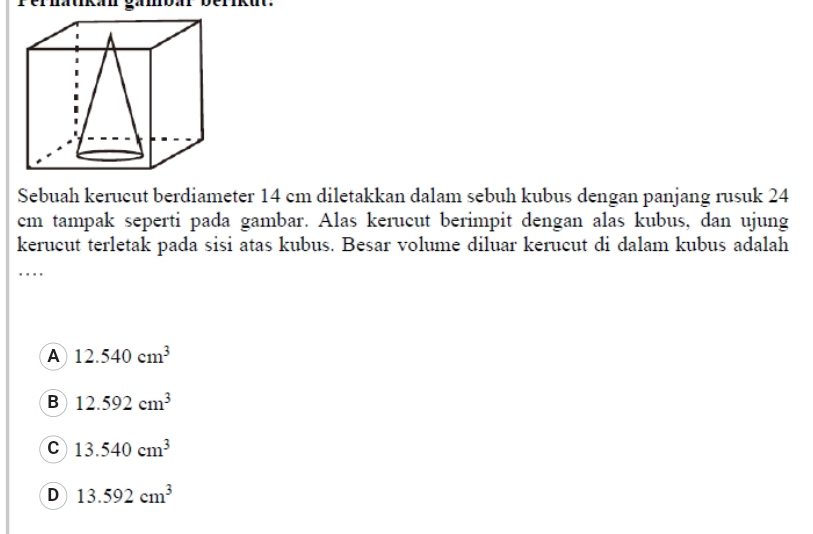 Sebuah kerucut berdiameter 14 cm diletakkan dalam sebuh kubus dengan panjang rusuk 24
cm tampak seperti pada gambar. Alas kerucut berimpit dengan alas kubus, dan ujung
kerucut terletak pada sisi atas kubus. Besar volume diluar kerucut di dalam kubus adalah
_
. . .
A 12.540cm^3
B 12.592cm^3
C 13.540cm^3
D 13.592cm^3