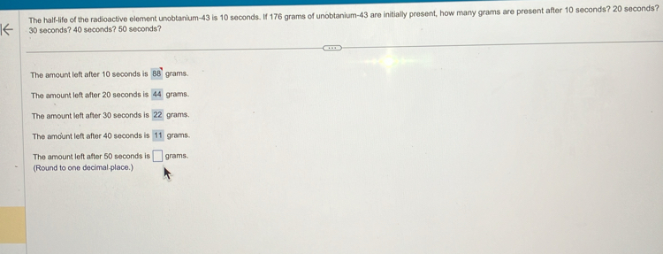 The half-life of the radioactive element unobtanium- 43 is 10 seconds. If 176 grams of unobtanium- 43 are initially present, how many grams are present after 10 seconds? 20 seconds?
30 seconds? 40 seconds? 50 seconds?
The amount left after 10 seconds is 88° grams.
The amount left after 20 seconds is 44 grams
The amount left after 30 seconds is 22 grams.
The amount left after 40 seconds is 11 grams.
The amount left after 50 seconds is □ grams.
(Round to one decimal place.)