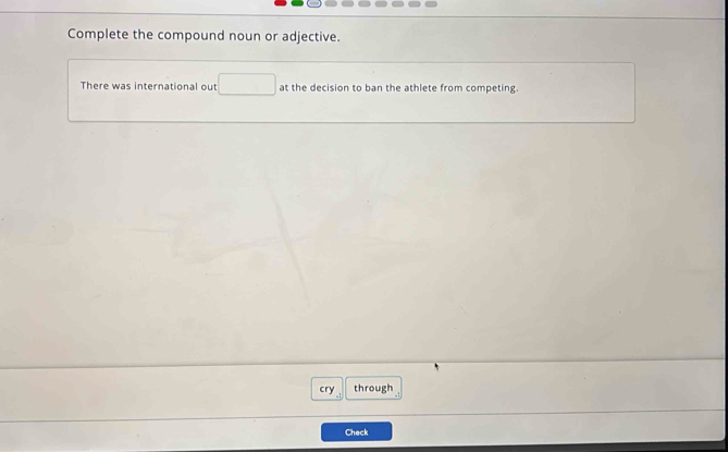 Complete the compound noun or adjective. 
There was international out at the decision to ban the athlete from competing. 
cry through 
Check