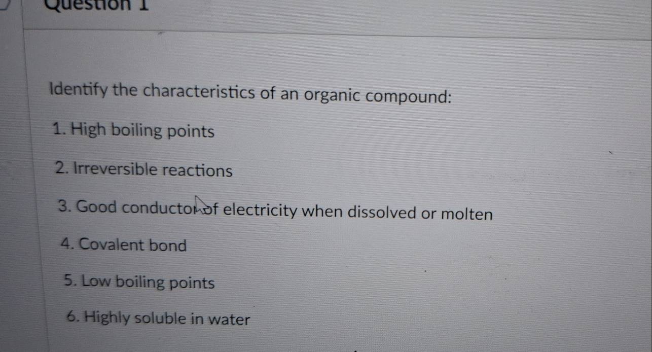 Identify the characteristics of an organic compound: 
1. High boiling points 
2. Irreversible reactions 
3. Good conductor of electricity when dissolved or molten 
4. Covalent bond 
5. Low boiling points 
6. Highly soluble in water