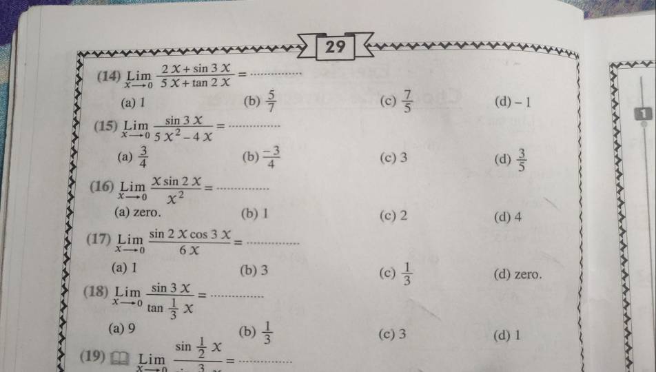 29
(14) limlimits _xto 0 (2x+sin 3x)/5X+tan 2X = _
(a) 1 (b)  5/7  (c)  7/5  (d) - 1
(15) limlimits _xto 0 sin 3x/5x^2-4x =...
(a)  3/4  (b)  (-3)/4  (c) 3 (d)  3/5 
(16) limlimits _xto 0 Xsin 2X/X^2 =...
(a) zero. (b) 1 (c) 2 (d) 4
(17) limlimits _xto 0 sin 2xcos 3x/6x =...
(a) 1 (b) 3 (c)  1/3  (d) zero.
(18) limlimits _xto 0frac sin 3xtan  1/3 x=·s x
(a) 9 (h)  1/3  (c) 3 (d) 1
(19) limlimits _xto 0frac sin  1/2 x3=...