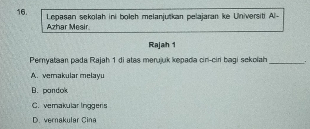 Lepasan sekolah ini boleh melanjutkan pelajaran ke Universiti Al-
Azhar Mesir.
Rajah 1
Pernyataan pada Rajah 1 di atas merujuk kepada ciri-ciri bagi sekolah_
A. vernakular melayu
B. pondok
C. vernakular Inggeris
D. vernakular Cina