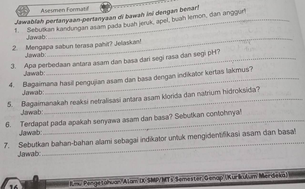 Asesmen Formatif 
Jawablah pertanyaan-pertanyaan di bawah ini dengan benar! 
1. Sebutkan kandungan asam pada buah jeruk, apel, buah lemon, dan anggur! 
Jawab:_ 
2. Mengapa sabun terasa pahit? Jelaskan! 
Jawab: 
3. Apa perbedaan antara asam dan basa dari segi rasa dan segi pH? 
Jawab: 
4. Bagaimana hasil pengujian asam dan basa dengan indikator kertas lakmus? 
Jawab: 
5. Bagaimanakah reaksi netralisasi antara asam klorida dan natrium hidroksida? 
Jawab: 
6. Terdapat pada apakah senyawa asam dan basa? Sebutkan contohnya! 
Jawab: 
7. Sebutkan bahan-bahan alami sebagai indikator untuk mengidentifikasi asam dan basa! 
Jawab: 
14 Ilmu Pengetahuan Alam IX SMP/MTs Semester Genap (Kurikulum Merdeka)