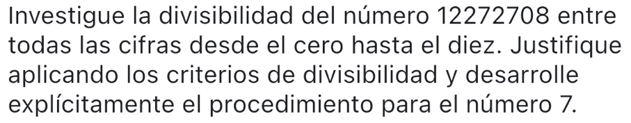 Investigue la divisibilidad del número 12272708 entre 
todas las cifras desde el cero hasta el diez. Justifique 
aplicando los criterios de divisibilidad y desarrolle 
explícitamente el procedimiento para el número 7.