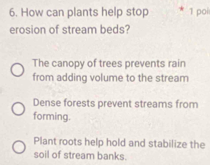 How can plants help stop 1 poi
erosion of stream beds?
The canopy of trees prevents rain
from adding volume to the stream
Dense forests prevent streams from
forming.
Plant roots help hold and stabilize the
soil of stream banks.