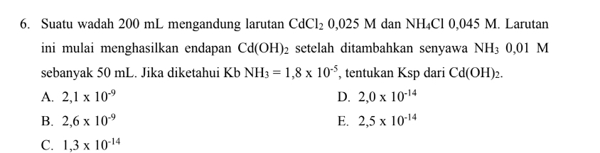 Suatu wadah 200 mL mengandung larutan CdCl_20,025M dan NH₄Cl 0,045 V I. Larutan
ini mulai menghasilkan endapan Cd(OH)_2 setelah ditambahkan senyawa NH_30,01M
sebanyak 50 mL. Jika diketahui Kb NH_3=1,8* 10^(-5) , tentukan Ksp dari Cd(OH)_2.
A. 2,1* 10^(-9) D. 2,0* 10^(-14)
B. 2,6* 10^(-9) E. 2,5* 10^(-14)
C. 1,3* 10^(-14)