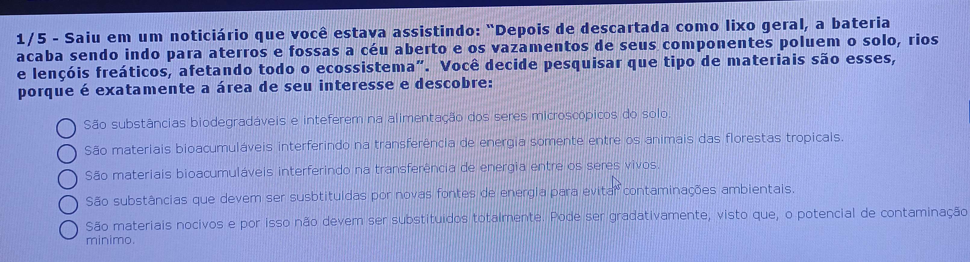 1/5 - Saiu em um noticiário que você estava assistindo: "Depois de descartada como lixo geral, a bateria
acaba sendo indo para aterros e fossas a céu aberto e os vazamentos de seus componentes poluem o solo, rios
e lençóis freáticos, afetando todo o ecossistema”. Você decide pesquisar que tipo de materiais são esses,
porque é exatamente a área de seu interesse e descobre:
São substâncias biodegradáveis e inteferem na alimentação dos seres microscópicos do solo.
São materiais bioacumuláveis interferindo na transferência de energia somente entre os animais das florestas tropicals.
São materiais bioacumuláveis interferindo na transferência de energia entre os seres vivos.
São substâncias que devem ser susbtituídas por novas fontes de energia para evitar contaminações ambientais.
São materiais nocivos e por isso não devem ser substituidos totalmente. Pode ser gradativamente, visto que, o potencial de contaminação
minimo.