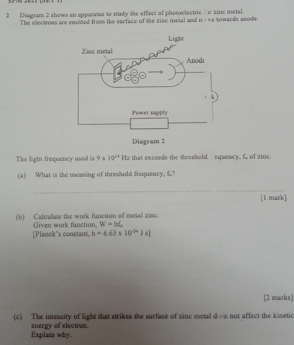 SPM 2021 (SET1) 
2 Diagram 2 shows an apparatus to study the effect of photoelectric r zinc metal. 
The electrons are emitted from the surface of the zinc metal and n:V e towards anode. 
The light frequency used is 9* 10^(14)Hz that exceeds the threshold equency, f of zinc. 
(a) What is the meaning of threshold frequency, f? 
_ 
_ 
[1 mark] 
(b) Calculate the work function of metal zinc. 
Given work function, W=hf_o
[Planck’s constant, h=6.63* 10^(-34)Js]
[2 marks] 
(c) The intensity of light that strikes the surface of zinc metal does not affect the kinetic 
energy of electron. 
Explain why.