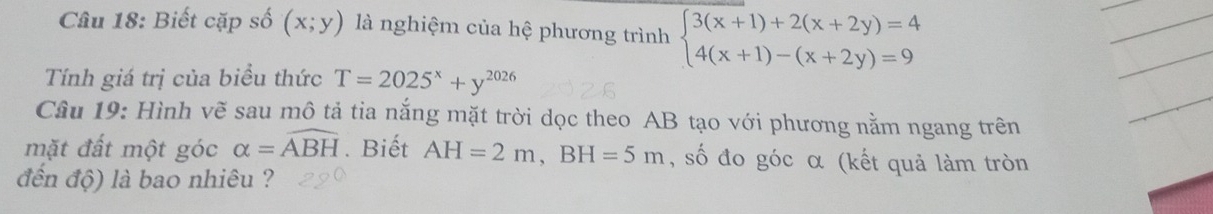 Biết cặp số (x;y) là nghiệm của hệ phương trình beginarrayl 3(x+1)+2(x+2y)=4 4(x+1)-(x+2y)=9endarray.
_ 
_ 
Tính giá trị của biểu thức T=2025^x+y^(2026)
_ 
Câu 19: Hình vẽ sau mô tả tia nắng mặt trời dọc theo AB tạo với phương nằm ngang trên 
_ 
mặt đất một góc alpha =widehat ABH. Biết AH=2m, BH=5m , số đo góc α (kết quả làm tròn 
đến độ) là bao nhiêu ?