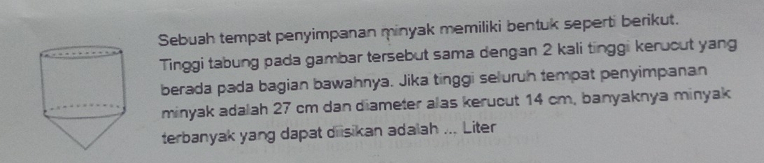 Sebuah tempat penyimpanan minyak memiliki bentuk seperti berikut. 
Tinggi tabung pada gambar tersebut sama dengan 2 kali tinggi keruout yang 
berada pada bagian bawahnya. Jika tinggi seluruh tempat penyimpanan 
minyak adalah 27 cm dan diameter alas kerucut 14 cm, banyaknya minyak 
terbanyak yang dapat diisikan adalah ... Liter