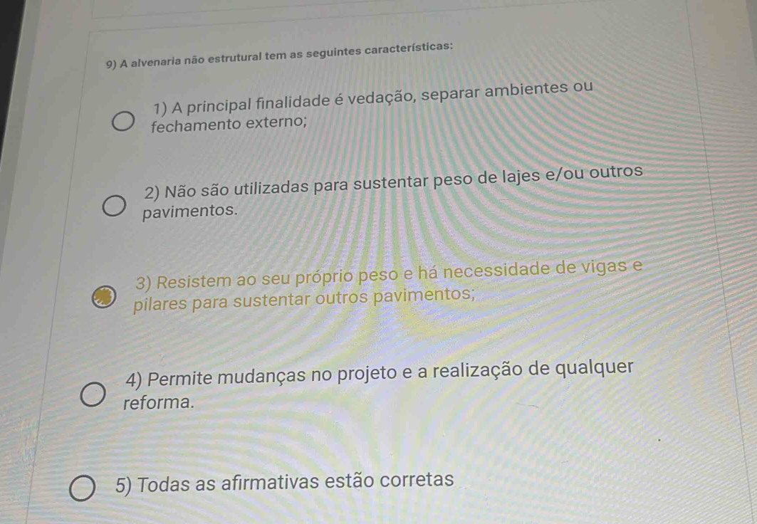 A alvenaria não estrutural tem as seguintes características: 
1) A principal finalidade é vedação, separar ambientes ou 
fechamento externo; 
2) Não são utilizadas para sustentar peso de lajes e/ou outros 
pavimentos. 
3) Resistem ao seu próprio peso e há necessidade de vigas e 
pilares para sustentar outros pavimentos; 
4) Permite mudanças no projeto e a realização de qualquer 
reforma. 
5) Todas as afirmativas estão corretas