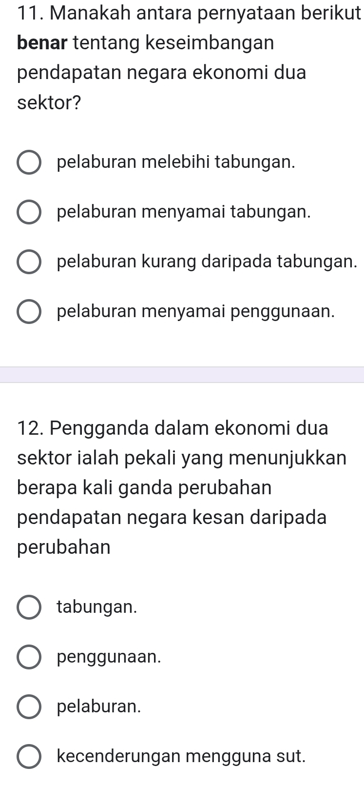 Manakah antara pernyataan berikut
benar tentang keseimbangan
pendapatan negara ekonomi dua
sektor?
pelaburan melebihi tabungan.
pelaburan menyamai tabungan.
pelaburan kurang daripada tabungan.
pelaburan menyamai penggunaan.
12. Pengganda dalam ekonomi dua
sektor ialah pekali yang menunjukkan
berapa kali ganda perubahan
pendapatan negara kesan daripada
perubahan
tabungan.
penggunaan.
pelaburan.
kecenderungan mengguna sut.