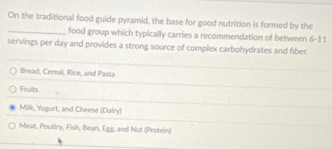 On the traditional food guide pyramid, the base for good nutrition is formed by the 
_food group which typically carries a recommendation of between 6-11
servings per day and provides a strong source of complex carbohydrates and fiber. 
Bread, Cereal, Rice, and Pasta 
Fruits 
Milk, Yogurt, and Cheese (Dairy) 
Meat, Poultry, Fish, Bean, Egg, and Nut (Protein)