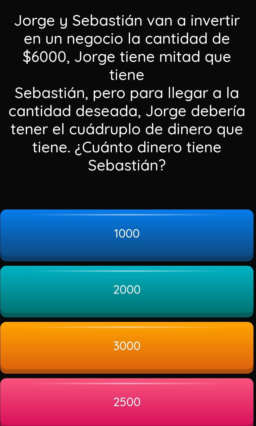 Jorge y Sebastián van a invertir
en un negocio la cantidad de
$6000, Jorge tiene mitad que
tiene
Sebastián, pero para llegar a la
cantidad deseada, Jorge debería
tener el cuádruplo de dinero que
tiene. ¿Cuánto dinero tiene
Sebastián?
1000
2000
3000
2500