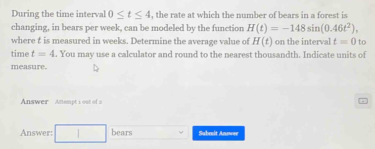 During the time interval 0≤ t≤ 4 , the rate at which the number of bears in a forest is 
changing, in bears per week, can be modeled by the function H(t)=-148sin (0.46t^2), 
where t is measured in weeks. Determine the average value of H(t) on the interval t=0 to 
time t=4. You may use a calculator and round to the nearest thousandth. Indicate units of 
measure. 
Answer Attempt 1 out of 2 
Answer: bears Submit Answer