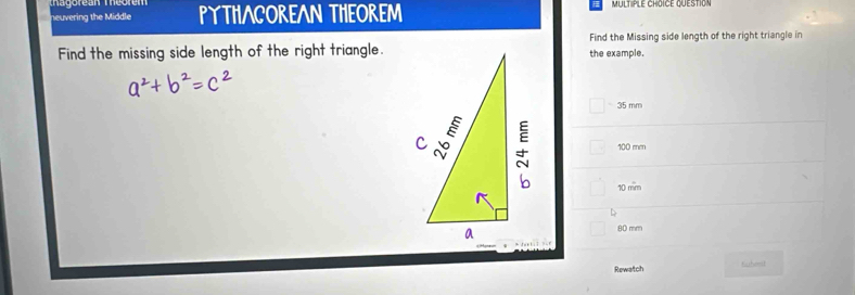 neuvering the Middle PYTHACOREAN THEOREM
Find the Missing side length of the right triangle in
Find the missing side length of the right triangle.the example.
□ -35mm
100 mm
10 mm
D
80 mm
Rewatch Gubent