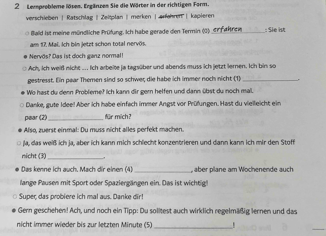 Lernprobleme lösen. Ergänzen Sie die Wörter in der richtigen Form. 
verschieben | Ratschlag | Zeitplan | merken | erfahren | kapieren 
Bald ist meine mündliche Prüfung. Ich habe gerade den Termin (0) _: Sie ist 
am 17. Mai. Ich bin jetzt schon total nervös. 
Nervös? Das ist doch ganz normal! 
Ach, ich weiß nicht . Ich arbeite ja tagsüber und abends muss ich jetzt lernen. Ich bin so 
gestresst. Ein paar Themen sind so schwer, die habe ich immer noch nicht (1)_ 
、. 
Wo hast du denn Probleme? Ich kann dir gern helfen und dann übst du noch mal. 
Danke, gute Idee! Aber ich habe einfach immer Angst vor Prüfungen. Hast du vielleicht ein 
paar (2) _für mich? 
Also, zuerst einmal: Du muss nicht alles perfekt machen. 
Ja, das weiß ich ja, aber ich kann mich schlecht konzentrieren und dann kann ich mir den Stoff 
nicht (3)_ 
. 
Das kenne ich auch. Mach dir einen (4) _, aber plane am Wochenende auch 
lange Pausen mit Sport oder Spaziergängen ein. Das ist wichtig! 
Super, das probiere ich mal aus. Danke dir! 
Gern geschehen! Ach, und noch ein Tipp: Du solltest auch wirklich regelmäßig lernen und das 
_ 
nicht immer wieder bis zur letzten Minute (5) _!