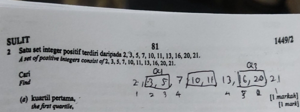 SULIT 1449/2 
81 
2 Satu set integer positif terdiri daripada 2, 3, 5, 7, 10, 11, 13, 16, 20, 21. 
A set of positive integers consist of 2, 3, 5, 7, 10, 11, 13, 16, 20, 21. 
Cari 
Find 
(a) kuartil pertama, 
[1 markah] 
the first quartile, 
[1 mark]