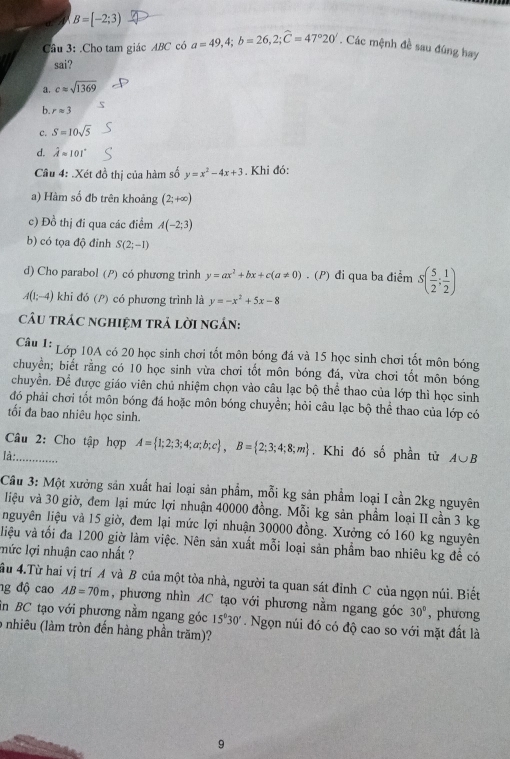 A B=[-2;3)
Câu 3: .Cho tam giác ABC có a=49,4;b=26,2;widehat C=47°20'. Các mệnh đề sau đúng hay
sai?
a. capprox sqrt(1369)
b. rapprox 3
c. S=10sqrt(5)
d. hat Aapprox 101°
Câu 4: .Xét đồ thị của hàm số y=x^2-4x+3. Khi đó:
a) Hàm số đb trên khoảng (2;+∈fty )
c) Đồ thị đi qua các điểm A(-2;3)
b) có tọa độ đinh S(2;-1)
d) Cho parabol (?) có phương trình y=ax^2+bx+c(a!= 0).(P 1 đi qua ba điểm s( 5/2 ; 1/2 )
A(1;-4) khi đó (P) có phương trình là y=-x^2+5x-8
câU trÁc nghiệm trả lời ngán:
Câu 1: Lớp 10A có 20 học sinh chơi tốt môn bóng đá và 15 học sinh chơi tốt môn bóng
chuyển; biết rằng có 10 học sinh vừa chơi tốt môn bóng đá, vừa chơi tốt môn bóng
chuyển. Để được giáo viên chủ nhiệm chọn vào câu lạc bộ thể thao của lớp thì học sinh
đó phải chơi tốt môn bóng đá hoặc môn bóng chuyền; hỏi câu lạc bộ thể thao của lớp có
tối đa bao nhiêu học sinh.
Câu 2: Cho tập hợp A= 1;2;3;4;a;b;c ,B= 2;3;4;8;m. Khi đó số phần tử A∪ B
là: ......
Cầu 3: Một xưởng sản xuất hai loại sản phẩm, mỗi kg sản phẩm loại I cần 2kg nguyên
liệu và 30 giờ, đem lại mức lợi nhuận 40000 đồng. Mỗi kg sản phầm loại II cần 3 kg
nguyên liệu và 15 giờ, đem lại mức lợi nhuận 30000 đồng. Xưởng có 160 kg nguyên
liệu và tối đa 1200 giờ làm việc. Nên sản xuất mỗi loại sản phẩm bao nhiêu kg đề có
lức lợi nhuận cao nhất ?
ầu 4.Từ hai vị trí A và B của một tòa nhà, người ta quan sát đỉnh C của ngọn núi. Biết
ng độ cao AB=70m , phương nhìn AC tạo với phương nằm ngang góc 30° , phương
in BC tạo với phương nằm ngang góc 15°30'. Ngọn núi đó có độ cao so với mặt đất là
6 nhiêu (làm tròn đến hàng phần trăm)?
9