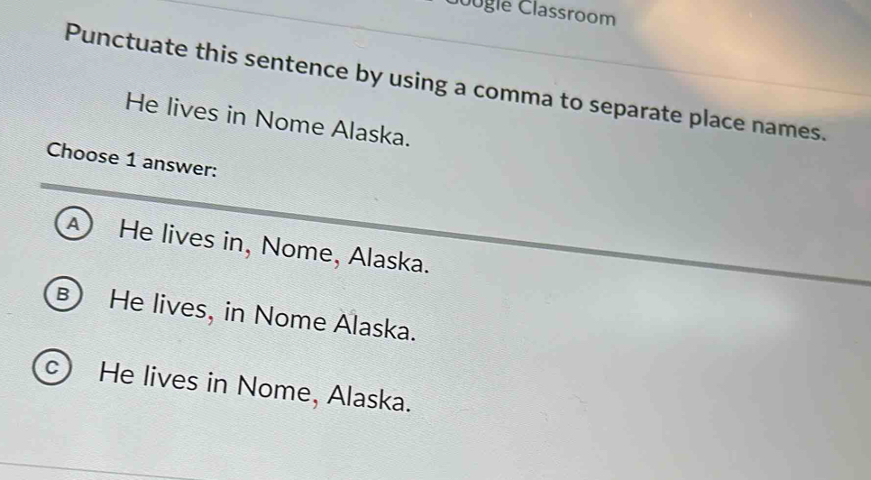 ogle Classroom
Punctuate this sentence by using a comma to separate place names.
He lives in Nome Alaska.
Choose 1 answer:
④ He lives in, Nome, Alaska.
B He lives, in Nome Alaska.
c) He lives in Nome, Alaska.