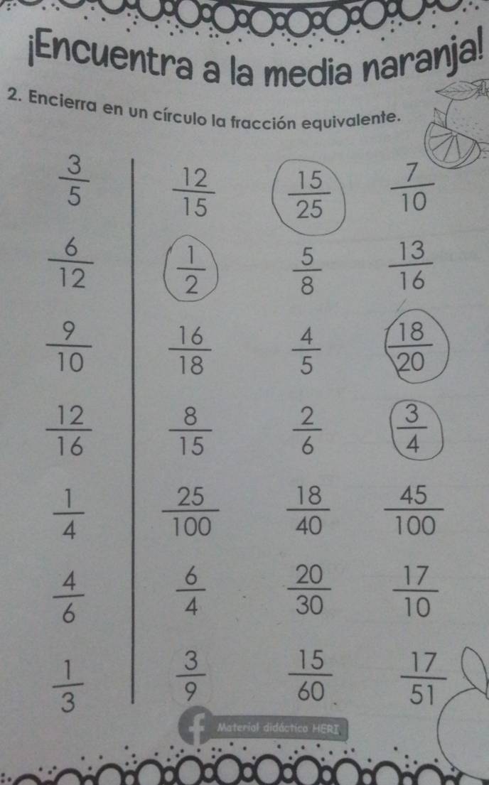 ¡Encuentra a la media naranja! 
2. Encierra en un círculo la fracción equivalente.
 3/5 
 12/15   15/25   7/10 
 6/12 
 1/2 
 5/8   13/16 
 9/10   16/18 
 4/5   18/20 
 12/16   8/15 
 2/6   3/4 
 1/4   25/100   18/40   45/100 
 4/6 
 6/4 
 20/30   17/10 
 1/3 
 3/9 
 15/60   17/51 
Material didáctico HERI