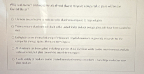 Why is aluminum and most metals almost always recycled compared to glass within the
United States?
It is more cost effective to make recycled aluminum compared to recycled glass
There are many aluminum mills built in the United States and not enough glass mills have been created to
date
Lobbyists control the market and prefer to create recycled aluminum to generate less profit for the
companies they go against them and recycle glass
All aluminum can be recycled, and a large portion of our aluminum waste can be made into new products
such as clothes, but glass can only be made into more glass
A wide variety of products can be created from aluminum waste so there is not a large market for new
glass products