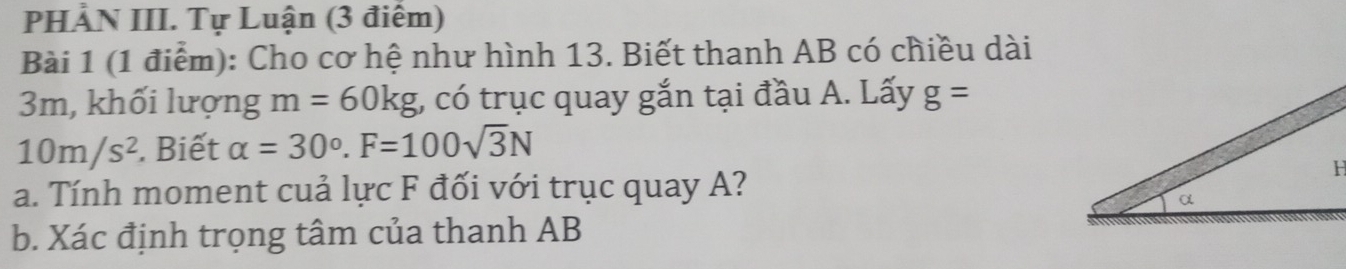 PHẢN III. Tự Luận (3 điểm) 
Bài 1 (1 điểm): Cho cơ hệ như hình 13. Biết thanh AB có chiều dài
3m, khối lượng m=60kg , có trục quay gắn tại đầu A. Lấy g=
10m/s^2. Biết alpha =30°. F=100sqrt(3)N
a. Tính moment cuả lực F đối với trục quay A? 
b. Xác định trọng tâm của thanh AB