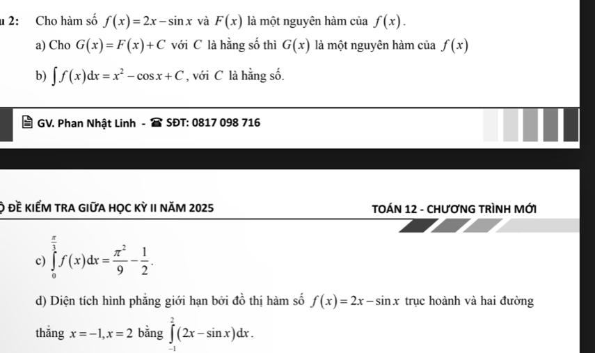 2: Cho hàm số f(x)=2x-sin x và F(x) là một nguyên hàm của f(x). 
a) Cho G(x)=F(x)+C với C là hằng số thì G(x) là một nguyên hàm của f(x)
b) ∈t f(x)dx=x^2-cos x+C , với C là hằng số. 
GV. Phan Nhật Linh SĐT: 0817 098 716 
ộ đề kiểm trA gIữa học kỳ II năm 2025 TOÁN 12 - CHƯƠNG TRÌNH MỚI 
c) ∈tlimits _0^((frac π)3)f(x)dx= π^2/9 - 1/2 . 
d) Diện tích hình phẳng giới hạn bởi đồ thị hàm số f(x)=2x-sin x trục hoành và hai đường 
thǎng x=-1, x=2 bằng ∈tlimits _(-1)^2(2x-sin x)dx.