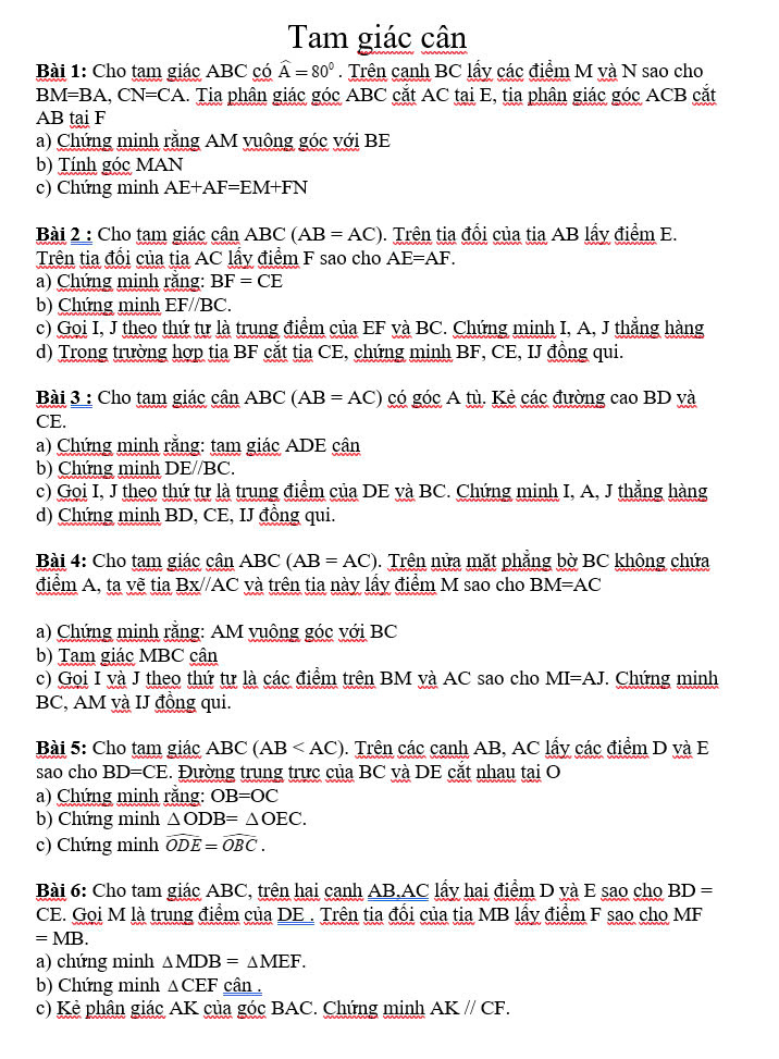 Tam giác cân
Bài 1: Cho tam giác ABC có widehat A=80°. Trên canh BC lấy các điểm M và N sao cho
BM=BA,CN=CA. Tia phân giác góc ABC cắt AC tại E, tia phân giác góc ACB cắt
AB tại F
a) Chứng minh rằng AM vuông góc với BE
b) Tính góc MAN
c) Chứng minh AE+AF=EM+FN
Bài 2 : Cho tạm giác cần ABC(AB=AC). Trên tia đổi của tia AB lấy điểm E.
Trên tia đổi của tia AC lấy điểm F sao cho AE=AF.
a) Chứng minh rằng: BF=CE
b) Chứng minh EF//BC.
c) Goi I, J theo thứ tự là trung điểm của EF và BC. Chứng minh I, A, J thẳng hàng
d) Trong trường hợp tia BF cắt tia CE, chứng minh BF, CE, IJ đồng qui.
Bài 3 : Cho tam giác cân ABC(AB=AC) có gó cA ủ     các đường cao BD yà
CE.
a) Chứng minh rằng: tam giác ADE cân
b) Chứng minh DE//BC.
c) Goi I, J theo thứ tư là trung điểm của DE và BC. Chứng minh I, A, J thẳng hàng
d) Chứng minh BD, CE, IJ đồng qui.
Bài 4: Cho tạm giác cân ABC (AB=AC). Trên nửa mặt phẳng bờ BC không chứa
điểm A, ta vẽ tia Bx//AC và trên tia này lấy điểm M sao cho BM=AC
a) Chứng minh rằng: AM vuông góc với BC
b) Tam giác MBC cân
c) Gọi I và J theo thứ tự là các điểm trên BM và AC sao cho MI=AJ. Chứng minh
BC, AM và IJ đồng qui.
Bài 5: Cho tạm giác ABC (AB 0. Trên các canh AB, AC lấy các điểm D và E
sao cho BD=CE. Đường trung trực của BC và DE cắt nhau tại O
a) Chứng minh rằng: OB=OC
b) Chứng minh △ ODB=△ OEC.
c) Chứng minh widehat ODE=widehat OBC.
Bài 6: Cho tam giác ABC, trên hai canh AB,AC lấy hai điểm D yà E sao cho BD=
CE. Gọi M là trung điểm của DE . Trên tia đổi của tia MB lấy điểm F sao cho MF
=MB.
a) chứng minh △ MDB=△ MEF.
b) Chứng minh △ CEF cân .
c) Kẻ phân giác AK của góc BAC. Chứng minh AK//CF.