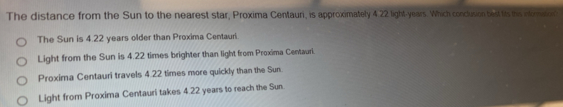 The distance from the Sun to the nearest star, Proxima Centauri, is approximately 4.22 light- years. Which conclusion best fits this information?
The Sun is 4.22 years older than Proxima Centauri.
Light from the Sun is 4.22 times brighter than light from Proxima Centauri.
Proxima Centauri travels 4.22 times more quickly than the Sun.
Light from Proxima Centauri takes 4.22 years to reach the Sun.