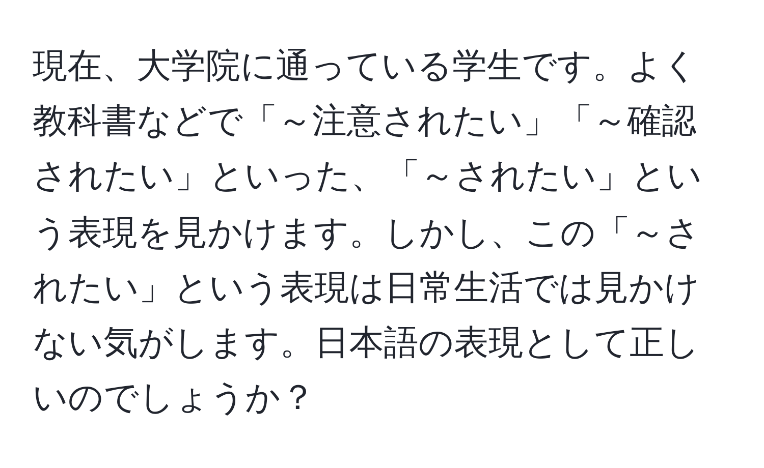 現在、大学院に通っている学生です。よく教科書などで「～注意されたい」「～確認されたい」といった、「～されたい」という表現を見かけます。しかし、この「～されたい」という表現は日常生活では見かけない気がします。日本語の表現として正しいのでしょうか？