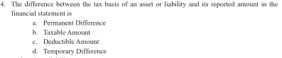 The difference between the tax basis of an asset or liability and its reported amount in the
financial statement is
a. Permanent Difference
b. Taxable Amount
c. Deductible Amount
d. Temporary Difference