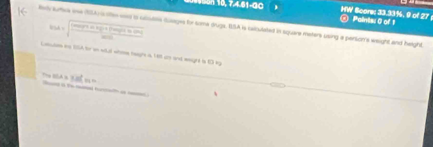 stion 10, 7.4.61-GC 
HW Score: 33.33%, 9 of 27; 
b(A)=sqrt(frac (seeptinficitforofitiong)seed) 
Paints: 0 of 1 
lely burtica wee (SBA) is sllen eas to casidts blaages for some drugs, BSA is calculated in square meters using a pension's weight and beight. 
Caoules is 15A for an edu whee neeghe is. 1 ell an and weight is 6D lg 
BSA≌ _ _ ≌ FI=