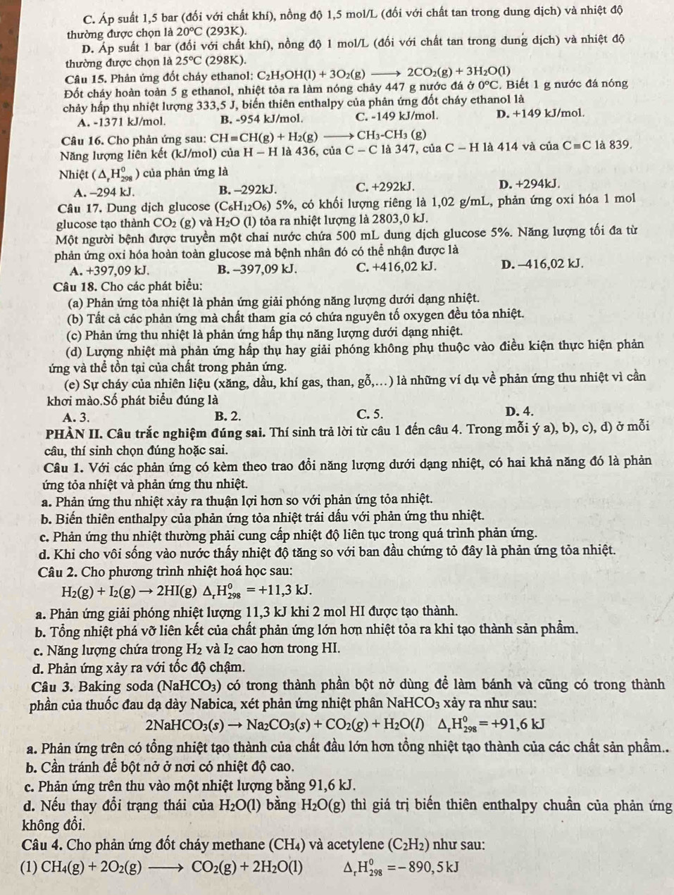C. Áp suất 1,5 bar (đối với chất khí), nồng độ 1,5 mol/L (đối với chất tan trong dung dịch) và nhiệt độ
thường được chọn là 20°C(293K).
D. Áp suất 1 bar (đối với chất khí), nồng độ 1 mol/L (đối với chất tan trong dung dịch) và nhiệt độ
thường được chọn là 25°C (298 K).
Câu 15. Phản ứng đốt cháy ethanol: C_2H_5OH(1)+3O_2 (g) — 2CO_2(g)+3H_2O(l)
Đốt cháy hoàn toàn 5 g ethanol, nhiệt tỏa ra làm nóng chảy 447 g nước đá ở 0°C Biết 1 g nước đá nóng
chảy hấp thụ nhiệt lượng 333,5 J, biến thiên enthalpy của phản ứng đốt cháy ethanol là
A. -1371 kJ/mol. B. -954 kJ/mol. C. -149 kJ/mol. D. +149 kJ/mol
Câu 16. Cho phản ứng sau: CHequiv CH(g)+H_2(g) CH_3-CH_3( g)
Năng lượng liên kết (kJ/mol) của H-H là 436 , của C-C là 347, của ( C-H là 414 và của C=C là 839.
Nhiệt (△ _rH_(298)^0 ) của phản ứng là
A. -2 94 kJ. B. -292kJ. C. +292kJ. D. +294kJ.
Câu 17. Dung dịch glucose (C_6H_12O_6) 5%, có khối lượng riêng là 1,02 g/mL, phản ứng oxi hóa 1 mol
glucose tạo thành CO_2 (g) và H_2O (l) tỏa ra nhiệt lượng là 2803,0 kJ.
Một người bệnh được truyền một chai nước chứa 500 mL dung dịch glucose 5%. Năng lượng tối đa từ
phản ứng oxi hóa hoàn toàn glucose mà bệnh nhân đó có thể nhận được là
A. +397,09 kJ. B. -397,09 kJ. C. +416,02kJ. D. -416,02 kJ.
Câu 18. Cho các phát biểu:
(a) Phản ứng tỏa nhiệt là phản ứng giải phóng năng lượng dưới dạng nhiệt.
(b) Tất cả các phản ứng mà chất tham gia có chứa nguyên tố oxygen đều tỏa nhiệt.
(c) Phản ứng thu nhiệt là phản ứng hấp thụ năng lượng dưới dạng nhiệt.
(d) Lượng nhiệt mà phản ứng hấp thụ hay giải phóng không phụ thuộc vào điều kiện thực hiện phản
ứng và thể tồn tại của chất trong phản ứng.
(e) Sự cháy của nhiên liệu (xăng, dầu, khí gas, than, gỗ,...) là những ví dụ về phản ứng thu nhiệt vì cần
khơi mào.Số phát biểu đúng là
A. 3. B. 2. C. 5. D. 4.
PHÀN II. Câu trắc nghiệm đúng sai. Thí sinh trả lời từ câu 1 đến câu 4. Trong mỗi ý a), b), c), d) ở mỗi
câu, thí sinh chọn đúng hoặc sai.
Câu 1. Với các phản ứng có kèm theo trao đồi năng lượng dưới dạng nhiệt, có hai khả năng đó là phản
ứng tỏa nhiệt và phản ứng thu nhiệt.
a. Phản ứng thu nhiệt xảy ra thuận lợi hơn so với phản ứng tỏa nhiệt.
b. Biến thiên enthalpy của phản ứng tỏa nhiệt trái dấu với phản ứng thu nhiệt.
c. Phản ứng thu nhiệt thường phải cung cấp nhiệt độ liên tục trong quá trình phản ứng.
d. Khi cho vôi sống vào nước thấy nhiệt độ tăng so với ban đầu chứng tỏ đây là phản ứng tỏa nhiệt.
Câu 2. Cho phương trình nhiệt hoá học sau:
H_2(g)+I_2(g)to 2HI(g)△ _rH_(298)^0=+11,3kJ.
a. Phản ứng giải phóng nhiệt lượng 11,3 kJ khi 2 mol HI được tạo thành.
b. Tổng nhiệt phá vỡ liên kết của chất phản ứng lớn hơn nhiệt tỏa ra khi tạo thành sản phẩm.
c. Năng lượng chứa trong H_2 và I_2 cao hơn trong HI.
d. Phản ứng xảy ra với tốc độ chậm.
Câu 3. Baking soda (Nal -ICO_3) có trong thành phần bột nở dùng để làm bánh và cũng có trong thành
phần của thuốc đau dạ dày Nabica, xét phản ứng nhiệt phân NaHCO₃ xảy ra như sau:
2NaHCO_3(s)to Na_2CO_3(s)+CO_2(g)+H_2O(l) △ _rH_(298)^0=+91,6kJ
a. Phản ứng trên có tổng nhiệt tạo thành của chất đầu lớn hơn tổng nhiệt tạo thành của các chất sản phầm..
b. Cần tránh để bột nở ở nơi có nhiệt độ cao.
c. Phản ứng trên thu vào một nhiệt lượng bằng 91,6 kJ.
d. Nếu thay đổi trạng thái của H_2O(l) bàng H_2O(g) thì giá trị biến thiên enthalpy chuẩn của phản ứng
không đổi,
Câu 4. Cho phản ứng đốt cháy methane (CH₄) và acetylene (C_2H_2) như sau:
(1) CH_4(g)+2O_2(g)to CO_2(g)+2H_2O(l) ^ H_(298)^0=-890,5kJ