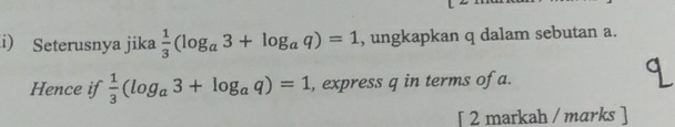 Seterusnya jika  1/3 (log _a3+log _aq)=1 , ungkapkan q dalam sebutan a. 
Hence if  1/3 (log _a3+log _aq)=1 , express q in terms of a. 
[ 2 markah / marks ]