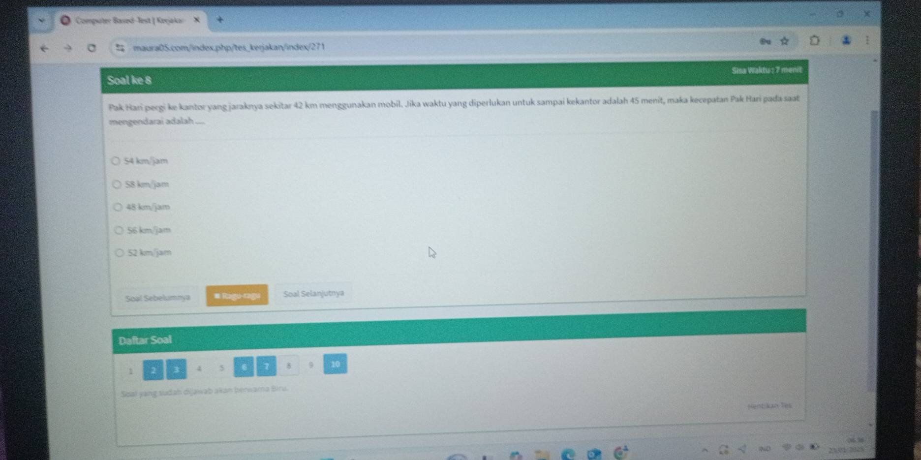 Computer Based-lest | Keşjakor
% maura05.com/index.php/tes_kerjakan/index/271
Soal ke 8 Sisa Waktu : 7 menit
Pak Hari pergi ke kantor yang jaraknya sekitar 42 km menggunakan mobil. Jika waktu yang diperlukan untuk sampai kekantor adalah 45 menit, maka kecepatan Pak Hari pada saat
mengendarai adalah ....
54 km/jam
58 km/jam
48 km/jam
56 km/jam
52 km/jam
Soal Sebelumnya # Ragu-ragu Soal Selanjutnya
Daftar Soal
1 2 3 4 5 6 7 8 9 10
Soal yang sudah dijawab akan berwama Biru.
Hentikan Tes

2301/0028