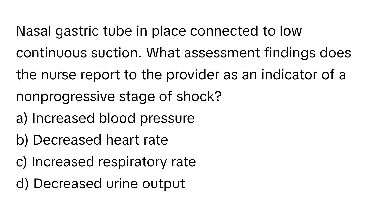 Nasal gastric tube in place connected to low continuous suction. What assessment findings does the nurse report to the provider as an indicator of a nonprogressive stage of shock?

a) Increased blood pressure 
b) Decreased heart rate 
c) Increased respiratory rate 
d) Decreased urine output