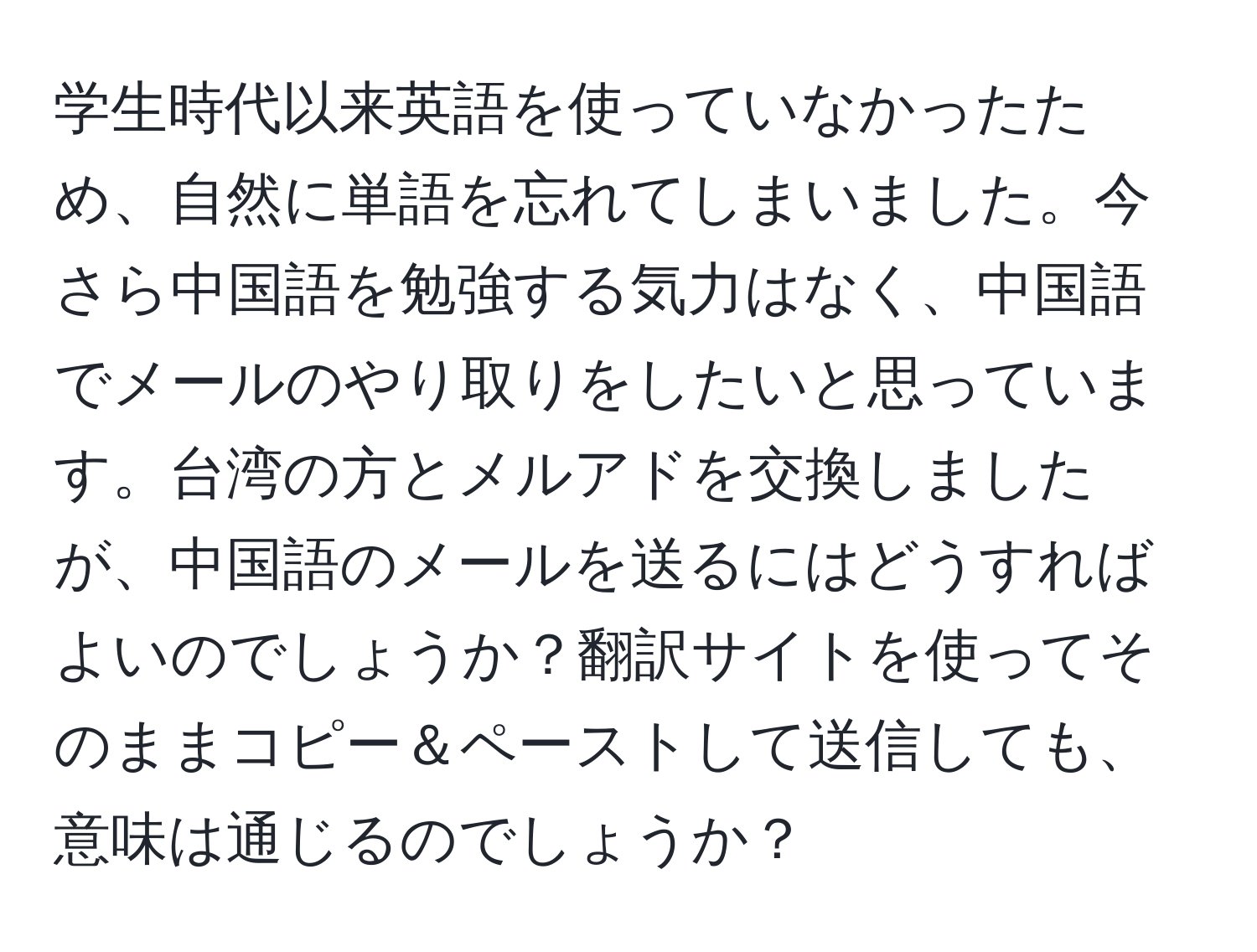 学生時代以来英語を使っていなかったため、自然に単語を忘れてしまいました。今さら中国語を勉強する気力はなく、中国語でメールのやり取りをしたいと思っています。台湾の方とメルアドを交換しましたが、中国語のメールを送るにはどうすればよいのでしょうか？翻訳サイトを使ってそのままコピー＆ペーストして送信しても、意味は通じるのでしょうか？