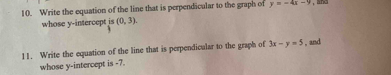 Write the equation of the line that is perpendicular to the graph of y=-4x-9 , and 
whose y-intercept is (0,3). 
11. Write the equation of the line that is perpendicular to the graph of 3x-y=5 , and 
whose y-intercept is -7.