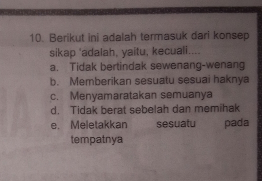 Berikut ini adalah termasuk dari konsep
sikap 'adalah, yaitu, kecuali....
a. Tidak bertindak sewenang-wenang
b. Memberikan sesuatu sesuai haknya
c. Menyamaratakan semuanya
d. Tidak berat sebelah dan memihak
e. Meletakkan sesuatu pada
tempatnya