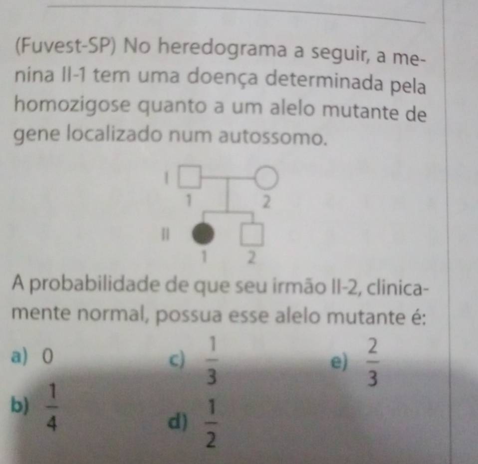 (Fuvest-SP) No heredograma a seguir, a me-
nina II-1 tem uma doença determinada pela
homozigose quanto a um alelo mutante de
gene localizado num autossomo.
A probabilidade de que seu irmão II-2, clinica-
mente normal, possua esse alelo mutante é:
a) 0 c)  1/3   2/3 
e)
b)  1/4 
d)  1/2 