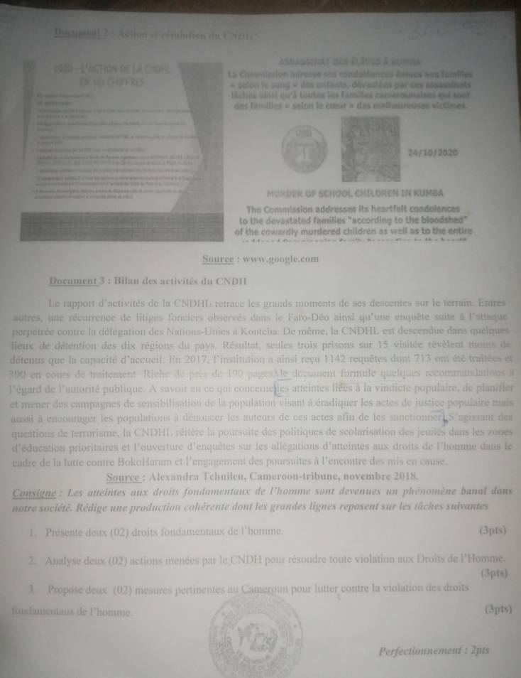 Document 2 :Action et résolution du C     
asnalsinat des élèves à vunea
2020 - L'ACTION DE LA CHDHL La Commission acresse ses condoléances émues aux tamilies
EN TE: CHIFFRES « solon le song « des enfants, dévastées par ces aisassinats
liches ainsi qu'à toutes les familles camerounaises qui sont
des fanillles « selan le cœœur » des mathetreuses victimes.
24/10/2020
MURDER OF SCHOOL CHILDREN IN KUMBA
The Commission addresses its heartfelt condolences
to the devastated families "according to the bloodshed"
of the cowardly murdered children as well as to the entire
Source : www.google.com
Document 3 : Bilan des activités du CNDH
Le rapport d'activités de la CNDHL retrace les grands moments de ses descentes sur le terrain. Entres
autres, une récurrence de litiges fonciers observés dans le Faro-Déo ainsi qu'une enquête suite à l'attaque
perpétrée contre la délégation des Nations-Unies à Kontcha. De même, la CNDHL est descendue dans quelques
lieux de détention des dix régions du pays. Résultat, seules trois prisons sur 15 visitée révèlent moins de
détenus que la capacité d'accueil. En 2017, l'institution a ainsi reçu 1142 requêtes dont 713 ont été traitées et
390 en cours de traîtement Riche de près de 190 pages, le décument formule quelques recommandations à
l'égard de l'autorité publique. A savoir en ce qui concernelles atteintes liées à la vindicte populaire, de planifier
et mener des campagnes de sensibilisation de la population visant à éradiquer les actes de justice populaire mais
aussi à encourager les populations à dénoncer les auteurs de ces actes afin de les sanctionner S'agissant des
questions de terrorisme, la CNDHL réitère la poursuite des politiques de scolarisation des jeunes dans les zones
d'éducation prioritaires et l'ouverture d'enquêtes sur les allégations d'atteintes aux droits de l'homme dans le
cadre de la lutte contre BokoHaram et l'engagement des poursuites à l'encontre des mis en cause.
Source_: Alexandra Tchuileu, Cameroon-tribune, novembre 2018.
Consigne : Les atteintes aux droits fondamentaux de l'homme sont devenues un phénomène banal dans
notre société. Rédige une production cohérente dont les grandes lignes reposent sur les tâches suivantes
1. Présente deux (02) droits fondamentaux de l'homme. (3pts)
2. Analyse deux (02) actions menées par le CNDH pour résoudre toute violation aux Droits de l'Homme.
(3pts)
3. Propose deux (02) mesures pertinentes au Cameroun pour lutter contre la violation des droits
fondamentaux de l'homme. (3pts)
Perfectionnement : 2pts