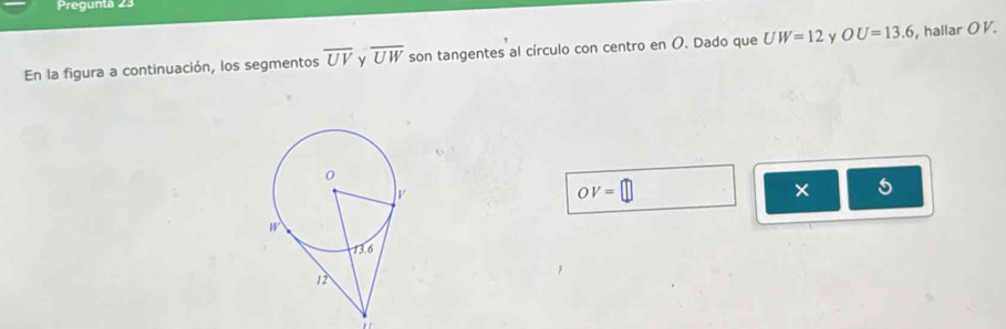 Pregunta 23 
En la figura a continuación, los segmentos overline UV y overline UW son tangentes al círculo con centro en O. Dado que UW=12 y OU=13.6 hallar O V.
OV=
× 5