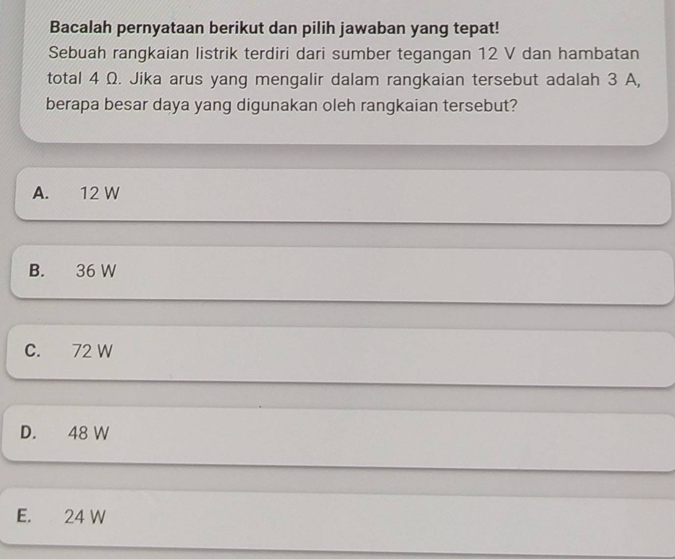 Bacalah pernyataan berikut dan pilih jawaban yang tepat!
Sebuah rangkaian listrik terdiri dari sumber tegangan 12 V dan hambatan
total 4 Ω. Jika arus yang mengalir dalam rangkaian tersebut adalah 3 A,
berapa besar daya yang digunakan oleh rangkaian tersebut?
A. 12 W
B. 36 W
C. 72 W
D. 48 W
E. 24 W