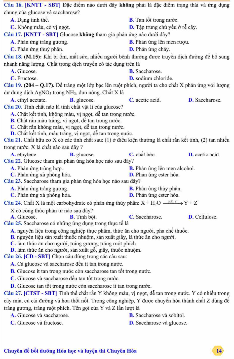 [KNTT - SBT] Đặc điểm nào dưới đây không phải là đặc điểm trạng thái và ứng dụng
chung của glucose và saccharose?
A. Dạng tinh thể. B. Tan tốt trong nước.
C. Không màu, có vị ngọt. D. Tập trung chủ yếu ở rễ cây.
Câu 17. [KNTT - SBT] Glucose không tham gia phản ứng nào dưới đây?
A. Phản ứng tráng gương. B. Phản ứng lên men rượu.
C. Phản ứng thuỷ phân. D. Phản ứng cháy.
Câu 18. (M.15): Khi bị ốm, mất sức, nhiều người bệnh thường được truyền dịch đường để bố sung
nhanh năng lượng. Chất trong dịch truyền có tác dụng trên là
A. Glucose. B. Saccharose.
C. Fructose. D. sodium chloride.
Câu 19. (204 - Q.17). Để tráng một lớp bạc lên ruột phích, người ta cho chất X phản ứng với lượng
dư dung dịch AgNO₃ trong NH₃, đun nóng. Chất X là
A. ethyl acetate. B. glucose. C. acetic acid. D. Saccharose.
Câu 20. Tính chất nào là tính chất vật lí của glucose?
A. Chất kết tinh, không màu, vị ngọt, dễ tan trong nước.
B. Chất rắn màu trắng, vị ngọt, dễ tan trong nước.
C. Chất rắn không màu, vị ngọt, dễ tan trong nước.
D. Chất kết tinh, màu trắng, vị ngọt, dễ tan trong nước.
Câu 21. Chất hữu cơ X có các tính chất sau: (1) ở điều kiện thường là chất rắn kết tinh, (2) tan nhiều
trong nước. X là chất nào sau đây ?
A. ethylene. B. glucose. C. chất béo. D. acetic acid.
Câu 22. Glucose tham gia phản ứng hóa học nào sau đây?
A. Phản ứng trùng hợp. B. Phản ứng lên men alcohol.
C. Phản ứng xà phòng hóa. D. Phản ứng ester hóa.
Câu 23. Saccharose tham gia phản ứng hóa học nào sau đây?
A. Phản ứng tráng gương. B. Phản ứng thủy phân.
C. Phản ứng xà phòng hóa. D. Phản ứng ester hóa.
Câu 24. Chất X là một carbohydrate có phản ứng thủy phân: X+H_2Oxrightarrow acid.r° Y+Z
X có công thức phân tử nào sau đây?
A. Glucose. B. Tinh bột. C. Saccharose. D. Cellulose.
Câu 25. Saccharose có những ứng dụng trong thực tế là
A. nguyên liệu trong công nghiệp thực phẩm, thức ăn cho người, pha chế thuốc.
B. nguyên liệu sản xuất thuốc nhuộm, sản xuất giấy, là thức ăn cho người.
C. làm thức ăn cho người, tráng gương, tráng ruột phích.
D. làm thức ăn cho người, sản xuất gỗ, giấy, thuốc nhuộm.
Câu 26. [CD - SBT] Chọn câu đúng trong các câu sau:
A. Cả glucose và saccharose đều ít tan trong nước.
B. Glucose ít tan trong nước còn saccharose tan tốt trong nước.
C. Glucose và saccharose đều tan tốt trong nước.
D. Glucose tan tốt trong nước còn saccharose ít tan trong nước.
Câu 27. [CTST - SBT] Tinh thể chất rắn Y không màu, vị ngọt, dễ tan trong nước. Y có nhiều trong
cây mía, củ cải đường và hoa thốt nốt. Trong công nghiệp, Y được chuyển hóa thành chất Z dùng đề
tráng gương, tráng ruột phích. Tên gọi của Y và Z lần lượt là
A. Glucose và saccharose. B. Saccharose và sobitol.
C. Glucose và fructose. D. Saccharose và glucose.
Chuyên đề bồi dưỡng Hóa học và luyện thi Chuyên Hóa 14
