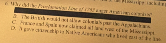 the Mississippi including
6. Why did the Proclamation Line of 1763 anger American colonists?
B. The British would not allow colonials past the Appalachians.
C. France and Spain now claimed all land west of the Mississippi.
D. It gave citizenship to Native Americans who lived east of the line.