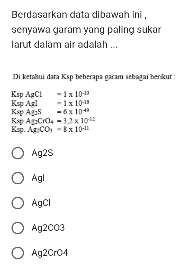 Berdasarkan data dibawah ini ,
senyawa garam yang paling sukar
larut dalam air adalah ...
Di ketahui data Ksp beberapa garam sebagai berikut :
Ksp AgCl =1* 10^(-10)
Ksp AgI =1* 10^(-16)
Ksp Ag2S =6* 10^(-49)
Ksp Ag_2CrO_4=3,2* 10^(-12)
Ksp. Ag_2CO_3=8* 10^(-11)
Ag2S
Agl
AgCl
Ag2CO3
Ag2CrO4